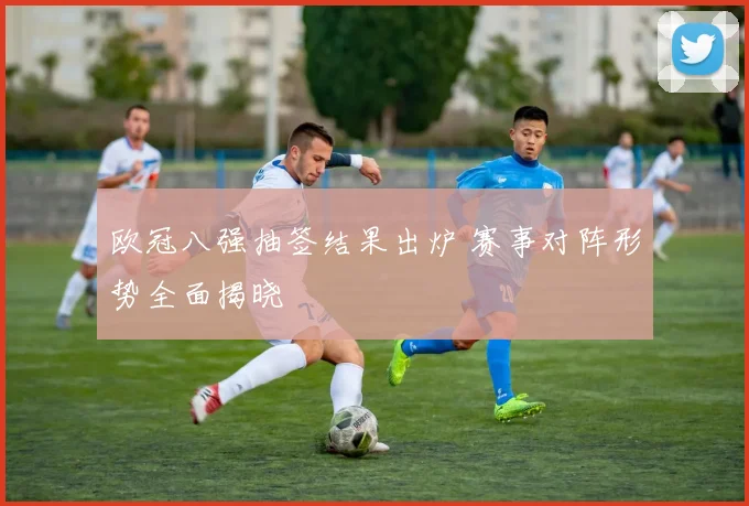 欧冠八强抽签结果出炉 赛事对阵形势全面揭晓
