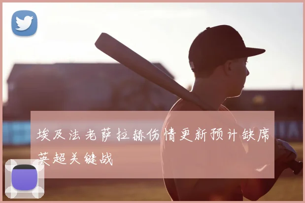 埃及法老萨拉赫伤情更新预计缺席英超关键战