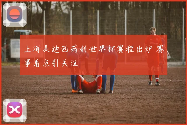 上海美迪西药剂世界杯赛程出炉 赛事看点引关注